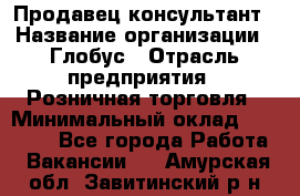 Продавец-консультант › Название организации ­ Глобус › Отрасль предприятия ­ Розничная торговля › Минимальный оклад ­ 17 000 - Все города Работа » Вакансии   . Амурская обл.,Завитинский р-н